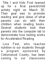Text Box:   Title I and Kids First teamed up for a final parent/child activity night on March 30.  Their goal was to promote reading and give ideas of what parents can do with their children when reading books.  Several students took their parents into the computer lab to demonstrate how testing works for Accelerated Reading.   Lisa Fest, who teaches nutrition to our students through a program sponsored by Cottonwood County, has been coming to our classrooms 