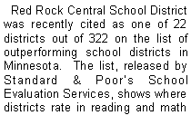 Text Box:   Red Rock Central School District was recently cited as one of 22 districts out of 322 on the list of outperforming school districts in Minnesota.  The list, released by Standard & Poors School Evaluation Services, shows where districts rate in reading and math 